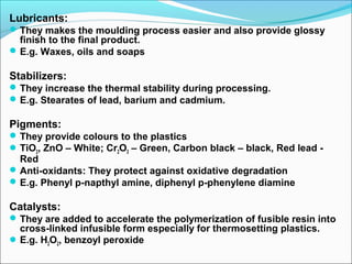 Lubricants:
 They makes the moulding process easier and also provide glossy
  finish to the final product.
 E.g. Waxes, oils and soaps

Stabilizers:
 They increase the thermal stability during processing.
 E.g. Stearates of lead, barium and cadmium.

Pigments:
 They provide colours to the plastics
 TiO2, ZnO – White; Cr2O3 – Green, Carbon black – black, Red lead -
  Red
 Anti-oxidants: They protect against oxidative degradation
 E.g. Phenyl p-napthyl amine, diphenyl p-phenylene diamine

Catalysts:
 They are added to accelerate the polymerization of fusible resin into
  cross-linked infusible form especially for thermosetting plastics.
 E.g. H2O2, benzoyl peroxide
 