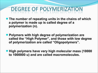 The number of repeating units in the chains of which
 a polymer is made up is called degree of a
 polymerization (n).

Polymers with high degree of polymerization are
 called the “High Polymer”, and those with low degree
 of polymerization are called “Oligopolymers”.

High polymers have very high molecular mass (10000
 to 1000000 u) and are called macromolecules.
 