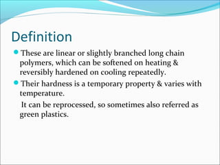 Definition
These are linear or slightly branched long chain
 polymers, which can be softened on heating &
 reversibly hardened on cooling repeatedly.
Their hardness is a temporary property & varies with
 temperature.
 It can be reprocessed, so sometimes also referred as
 green plastics.
 