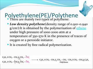 Polyethylene(PE)/Polythene
  There are mainly two types of polythene:
  Low density polythene(density range of 0.910–0.940
   g/cm3):It is obtained by the polymerisation of ethene
   under high pressure of 1000-2000 atm at a
   temperature of 350-570 K in the presence of traces of
   oxygen or a peroxide initiator.
  It is created by free radical polymerization.
 