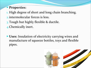  Properties:
1. High degree of short and long chain branching.
2. intermolecular forces is less.
3. Tough but highly flexible & ductile.
4.Chemically inert.


 Uses: Insulation of electricity carrying wires and
 manufacture of squeeze bottles, toys and flexible
 pipes.
 