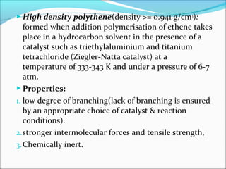  High density polythene(density >= 0.941 g/cm3):
   formed when addition polymerisation of ethene takes
   place in a hydrocarbon solvent in the presence of a
   catalyst such as triethylaluminium and titanium
   tetrachloride (Ziegler-Natta catalyst) at a
   temperature of 333-343 K and under a pressure of 6-7
   atm.
 Properties:
1. low degree of branching(lack of branching is ensured
   by an appropriate choice of catalyst & reaction
   conditions).
2. stronger intermolecular forces and tensile strength,
3. Chemically inert.
 