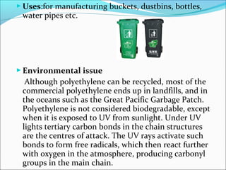  Uses:for manufacturing buckets, dustbins, bottles,
 water pipes etc.




 Environmental issue
  Although polyethylene can be recycled, most of the
 commercial polyethylene ends up in landfills, and in
 the oceans such as the Great Pacific Garbage Patch.
 Polyethylene is not considered biodegradable, except
 when it is exposed to UV from sunlight. Under UV
 lights tertiary carbon bonds in the chain structures
 are the centres of attack. The UV rays activate such
 bonds to form free radicals, which then react further
 with oxygen in the atmosphere, producing carbonyl
 groups in the main chain.
 
