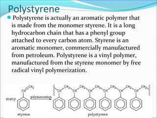 Polystyrene
Polystyrene is actually an aromatic polymer that
 is made from the monomer styrene. It is a long
 hydrocarbon chain that has a phenyl group
 attached to every carbon atom. Styrene is an
 aromatic monomer, commercially manufactured
 from petroleum. Polystyrene is a vinyl polymer,
 manufactured from the styrene monomer by free
 radical vinyl polymerization.
 