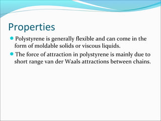 Properties
Polystyrene is generally flexible and can come in the
 form of moldable solids or viscous liquids.
The force of attraction in polystyrene is mainly due to
 short range van der Waals attractions between chains.
 