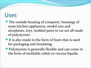 Uses
The outside housing of computer, housings of
 most kitchen appliances, model cars and
 airoplanes, toys, molded parts in car are all made
 of polystyrene.
It is also made in the form of foam that is used
 for packaging and insulating.
Polystyrene is generally flexible and can come in
 the form of moldable solids or viscous liquids.
 
