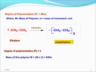 Degree of Polymerization (P) = M/m;
  Where, M= Mass of Polymer; m = mass of monomeric unit


                       Polymerisation
    3      CH2 CH2                          CH2 CH2
                                                           3

           Ethylene
                                            polyethylene


Degree of polymerisation (P) = 3

 Mass of this polymer M = (28 x 3) = 84Da




11/11/12                                                       4
 