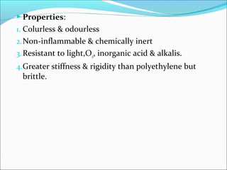  Properties:
1. Colurless & odourless
2. Non-inflammable & chemically inert
3. Resistant to light,O2, inorganic acid & alkalis.
4.Greater stiffness & rigidity than polyethylene but
 brittle.
 