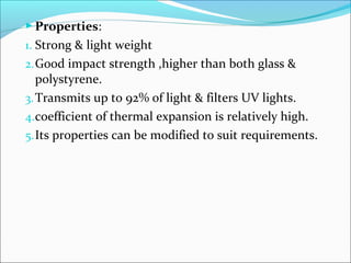  Properties:
1. Strong & light weight
2. Good impact strength ,higher than both glass &
   polystyrene.
3. Transmits up to 92% of light & filters UV lights.
4.coefficient of thermal expansion is relatively high.
5. Its properties can be modified to suit requirements.
 