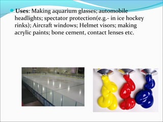 Uses: Making aquarium glasses; automobile
 headlights; spectator protection(e.g.- in ice hockey
 rinks); Aircraft windows; Helmet visors; making
 acrylic paints; bone cement, contact lenses etc.
 