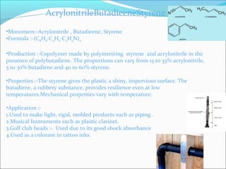 AcrylonitrileButadieeneStyrene

•Monomers:-Acrylonitrile , Butadieene, Styrene
•Formula :-(C8H8·C4H6·C3H3N)n

•Production :-Copolymer made by polymerizing styrene and acrylonitrile in the
presence of polybutadiene. The proportions can vary from 15 to 35% acrylonitrile,
5 to 30% butadiene and 40 to 60% styrene.

•Properties :-The styrene gives the plastic a shiny, impervious surface. The
butadiene, a rubbery substance, provides resilience even at low
temperatures.Mechanical properties vary with temperature.

•Application :-
1.Used to make light, rigid, molded products such as piping .
2.Musical Instruments such as plastic clarinet.
3.Golf club heads :- Used due to its good shock absorbance
4.Used as a colorant in tattoo inks.
 