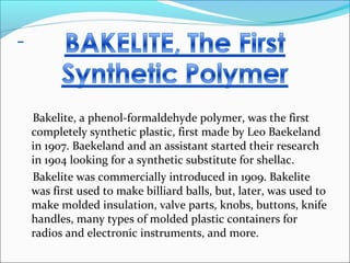Bakelite, a phenol-formaldehyde polymer, was the first
completely synthetic plastic, first made by Leo Baekeland
in 1907. Baekeland and an assistant started their research
in 1904 looking for a synthetic substitute for shellac.
Bakelite was commercially introduced in 1909. Bakelite
was first used to make billiard balls, but, later, was used to
make molded insulation, valve parts, knobs, buttons, knife
handles, many types of molded plastic containers for
radios and electronic instruments, and more.
 