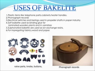 1.Plastic items like telephone parts,cabinets,heater handles.
2.Phonograph records
3.Electrical switches and berings used in propeller shafts in paper industry.
4.Soft bakelite used as binding glue for
   laminated,wooden plants and in varnishes
5.Sulphonated bakelite are used as ion exchange resins.
6.For impregating fabrics,wood and paper.




        valve parts, knobs, buttons,                  Phonograph records
 