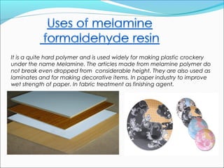It is a quite hard polymer and is used widely for making plastic crockery
under the name Melamine. The articles made from melamine polymer do
not break even dropped from considerable height. They are also used as
laminates and for making decorative items. In paper industry to improve
wet strength of paper. In fabric treatment as finishing agent.
 