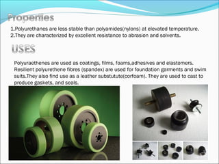 1.Polyurethanes are less stable than polyamides(nylons) at elevated temperature.
2.They are characterized by excellent resistance to abrasion and solvents.




 Polyuraethenes are used as coatings, films, foams,adhesives and elastomers.
 Resilient polyurethene fibres (spandex) are used for foundation garments and swim
 suits.They also find use as a leather substutute(corfoam). They are used to cast to
 produce gaskets, and seals.
 