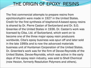 THE ORIGIN OF EPOXY RESINS

The first commercial attempts to prepare resins from
epichlorohydrin were made in 1927 in the United States.
Credit for the first synthesis of bisphenol-A-based epoxy resins
is shared by Dr. Pierre Castan of Switzerland and Dr. S.O.
Greenlee of the United States in 1936. Dr. Castan's work was
licensed by Ciba, Ltd. of Switzerland, which went on to
become one of the three major epoxy resin producers
worldwide. Ciba's epoxy business was spun off and later sold
in the late 1990s and is now the advanced materials
business unit of Huntsman Corporation of the United States.
Dr. Greenlee's work was for the firm of Devoe-Reynolds of the
United States. Devoe-Reynolds, which was active in the early
days of the epoxy resin industry, was sold to Shell Chemical
(now Hexion, formerly Resolution Polymers and others).
 