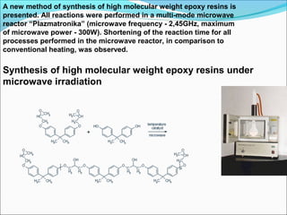 A new method of synthesis of high molecular weight epoxy resins is
presented. All reactions were performed in a multi-mode microwave
reactor “Plazmatronika” (microwave frequency - 2,45GHz, maximum
of microwave power - 300W). Shortening of the reaction time for all
processes performed in the microwave reactor, in comparison to
conventional heating, was observed.

Synthesis of high molecular weight epoxy resins under
microwave irradiation
 