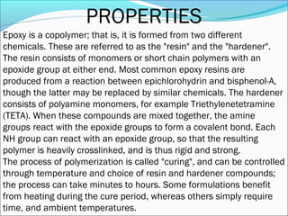PROPERTIES
Epoxy is a copolymer; that is, it is formed from two different
chemicals. These are referred to as the "resin" and the "hardener".
The resin consists of monomers or short chain polymers with an
epoxide group at either end. Most common epoxy resins are
produced from a reaction between epichlorohydrin and bisphenol-A,
though the latter may be replaced by similar chemicals. The hardener
consists of polyamine monomers, for example Triethylenetetramine
(TETA). When these compounds are mixed together, the amine
groups react with the epoxide groups to form a covalent bond. Each
NH group can react with an epoxide group, so that the resulting
polymer is heavily crosslinked, and is thus rigid and strong.
The process of polymerization is called "curing", and can be controlled
through temperature and choice of resin and hardener compounds;
the process can take minutes to hours. Some formulations benefit
from heating during the cure period, whereas others simply require
time, and ambient temperatures.
 