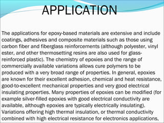 APPLICATION
The applications for epoxy-based materials are extensive and include
coatings, adhesives and composite materials such as those using
carbon fiber and fiberglass reinforcements (although polyester, vinyl
ester, and other thermosetting resins are also used for glass-
reinforced plastic). The chemistry of epoxies and the range of
commercially available variations allows cure polymers to be
produced with a very broad range of properties. In general, epoxies
are known for their excellent adhesion, chemical and heat resistance,
good-to-excellent mechanical properties and very good electrical
insulating properties. Many properties of epoxies can be modified (for
example silver-filled epoxies with good electrical conductivity are
available, although epoxies are typically electrically insulating).
Variations offering high thermal insulation, or thermal conductivity
combined with high electrical resistance for electronics applications,
 