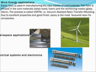 Wind Energy applications
 Epoxy resin is used in manufacturing the rotor blades of wind turbines. The resin is
 infused in the core materials (balsa wood, foam) and the reinforcing media (glass,
 fabric). The process is called VARTM, i.e. Vacuum Assisted Resin Transfer Moulding.
 Due to excellent properties and good finish, epoxy is the most favoured resin for
 composites.




erospace applications




ectrical systems and electronics
 