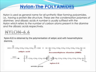 Nylon is used as general name for all synthetic fiber forming polyamides,
i.e., having a protein like structure. These are the condensation polymers of
diamines and dibasic acids A number is usually suffixed with the
Nylon which refers to the number of carbon atoms present in the diamine
and the dibasic acids respectively.



Nylon-6,6 is obtained by the polymerisation of adipic acid with hexamethylene
diamine.
 