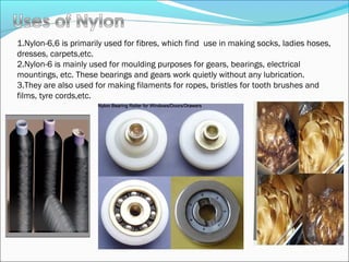 1.Nylon-6,6 is primarily used for fibres, which find use in making socks, ladies hoses,
dresses, carpets,etc.
2.Nylon-6 is mainly used for moulding purposes for gears, bearings, electrical
mountings, etc. These bearings and gears work quietly without any lubrication.
3.They are also used for making filaments for ropes, bristles for tooth brushes and
films, tyre cords,etc.
 