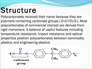 Structure
Polycarbonates received their name because they are
polymers containing carbonate groups (-O-(C=O)-O-). Most
polycarbonates of commercial interest are derived from
rigid monomers. A balance of useful features including
temperature resistance, impact resistance and optical
properties position polycarbonates between commodity
plastics and engineering plastics
 
