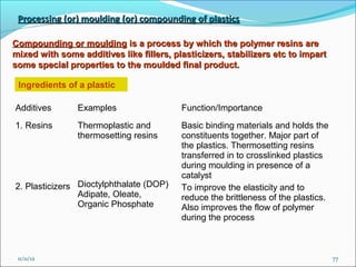 Processing (or) moulding (or) compounding of plastics

Compounding or moulding is a process by which the polymer resins are
mixed with some additives like fillers, plasticizers, stabilizers etc to impart
some special properties to the moulded final product.

 Ingredients of a plastic

Additives       Examples                  Function/Importance
1. Resins       Thermoplastic and         Basic binding materials and holds the
                thermosetting resins      constituents together. Major part of
                                          the plastics. Thermosetting resins
                                          transferred in to crosslinked plastics
                                          during moulding in presence of a
                                          catalyst
2. Plasticizers Dioctylphthalate (DOP)    To improve the elasticity and to
                Adipate, Oleate,          reduce the brittleness of the plastics.
                Organic Phosphate         Also improves the flow of polymer
                                          during the process



 11/11/12                                                                           77
 