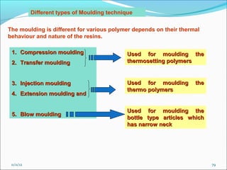 Different types of Moulding technique


The moulding is different for various polymer depends on their thermal
behaviour and nature of the resins.

 1. Compression moulding                       Used for moulding the
 2. Transfer moulding                          thermosetting polymers


 3. Injection moulding                         Used for moulding      the
                                               thermo polymers
 4. Extension moulding and


                                               Used for moulding the
 5. Blow moulding
                                               bottle type articles which
                                               has narrow neck




 11/11/12                                                                   79
 
