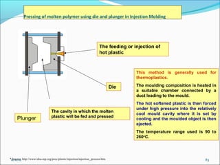 Pressing of molten polymer using die and plunger in Injection Molding




                                                                        The feeding or injection of
                                                                        hot plastic



                                                                                        This method is generally used for
                                                                                        thermoplastics.

                                                                                Die     The moulding composition is heated in
                                                                                        a suitable chamber connected by a
                                                                                        duct leading to the mould.
                                                                                        The hot softened plastic is then forced
                                                                                        under high pressure into the relatively
                                 The cavity in which the molten
                                                                                        cool mould cavity where it is set by
                                 plastic will be fed and pressed
     Plunger                                                                            cooling and the moulded object is then
                                                                                        ejected.
                                                                                        The temperature range used is 90 to
                                                                                        260oC.




*11/11/12 http://www.idsa-mp.org/proc/plastic/injection/injection_process.htm
  Source:                                                                                                                83
 