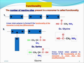 Functionality
     The number of reactive sites present in a monomer is called functionality

1.

                                                                            O
     Linear chain polymer is formed if the functionality of the       HO C CH2 NH2
     monomer is only two (Bifunctional)

2.                                                                        Ex. Glycine

                                                                              O
                                                 O
                                                                       HO C CH2 NH2
                                OH CH2 CH C OH
                                           NH2

                                      Ex. Serine
                                                     O
                                  OH CH2 CH C OH                  Cross linked chain polymer is
                                                                  formed if the functionality of the
                                              NH2                 monomer is more than two
                                                                  (multifunctional)
 11/11/12                                 Glycine                                                 9
 