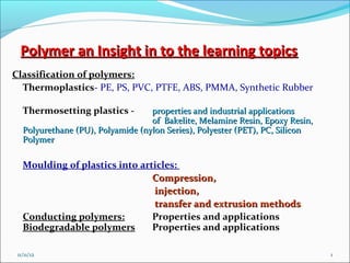 Polymer an Insight in to the learning topics
Classification of polymers:
  Thermoplastics- PE, PS, PVC, PTFE, ABS, PMMA, Synthetic Rubber

   Thermosetting plastics -        properties and industrial applications
                                   of Bakelite, Melamine Resin, Epoxy Resin,
   Polyurethane (PU), Polyamide (nylon Series), Polyester (PET), PC, Silicon
   Polymer

   Moulding of plastics into articles:
                                Compression,
                                injection,
                                transfer and extrusion methods.
                                                       methods
   Conducting polymers:         Properties and applications
   Biodegradable polymers       Properties and applications

 11/11/12                                                                      1
 
