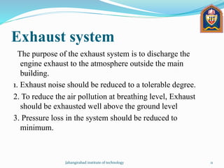 Exhaust system
The purpose of the exhaust system is to discharge the
engine exhaust to the atmosphere outside the main
building.
1. Exhaust noise should be reduced to a tolerable degree.
2. To reduce the air pollution at breathing level, Exhaust
should be exhausted well above the ground level
3. Pressure loss in the system should be reduced to
minimum.
Jahangirabad institute of technology 11
 