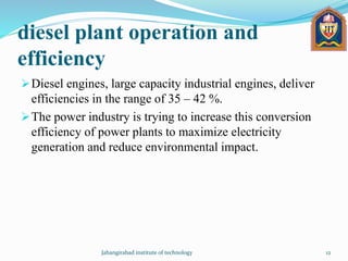 diesel plant operation and
efficiency
Diesel engines, large capacity industrial engines, deliver
efficiencies in the range of 35 – 42 %.
The power industry is trying to increase this conversion
efficiency of power plants to maximize electricity
generation and reduce environmental impact.
Jahangirabad institute of technology 12
 