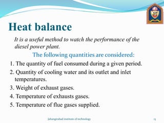 Heat balance
It is a useful method to watch the performance of the
diesel power plant.
The following quantities are considered:
1. The quantity of fuel consumed during a given period.
2. Quantity of cooling water and its outlet and inlet
temperatures.
3. Weight of exhaust gases.
4. Temperature of exhausts gases.
5. Temperature of flue gases supplied.
Jahangirabad institute of technology 13
 