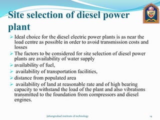 Site selection of diesel power
plant
 Ideal choice for the diesel electric power plants is as near the
load centre as possible in order to avoid transmission costs and
losses
 The factors to be considered for site selection of diesel power
plants are availability of water supply
 availability of fuel,
 availability of transportation facilities,
 distance from populated area
 availability of land at reasonable rate and of high bearing
capacity to withstand the load of the plant and also vibrations
transmitted to the foundation from compressors and diesel
engines.
Jahangirabad institute of technology 14
 