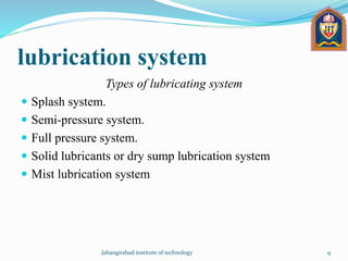 lubrication system
Types of lubricating system
 Splash system.
 Semi-pressure system.
 Full pressure system.
 Solid lubricants or dry sump lubrication system
 Mist lubrication system
Jahangirabad institute of technology 9
 