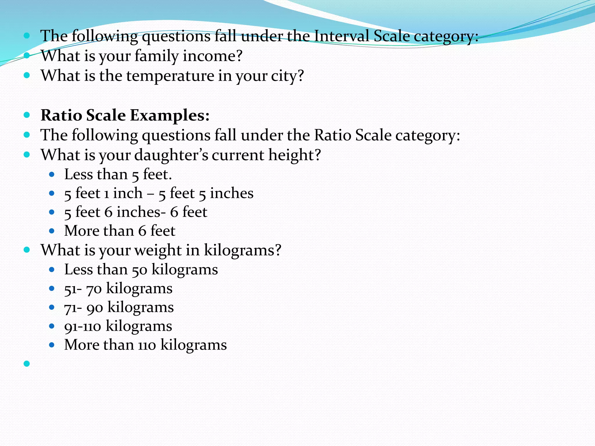  The following questions fall under the Interval Scale category:
 What is your family income?
 What is the temperature in your city?
 Ratio Scale Examples:
 The following questions fall under the Ratio Scale category:
 What is your daughter’s current height?
 Less than 5 feet.
 5 feet 1 inch – 5 feet 5 inches
 5 feet 6 inches- 6 feet
 More than 6 feet
 What is your weight in kilograms?
 Less than 50 kilograms
 51- 70 kilograms
 71- 90 kilograms
 91-110 kilograms
 More than 110 kilograms

 
