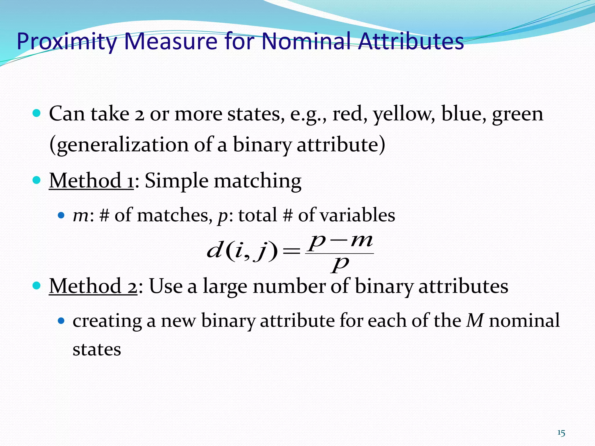 Proximity Measure for Nominal Attributes
 Can take 2 or more states, e.g., red, yellow, blue, green
(generalization of a binary attribute)
 Method 1: Simple matching
 m: # of matches, p: total # of variables
 Method 2: Use a large number of binary attributes
 creating a new binary attribute for each of the M nominal
states
15
p
mpjid ),(
 
