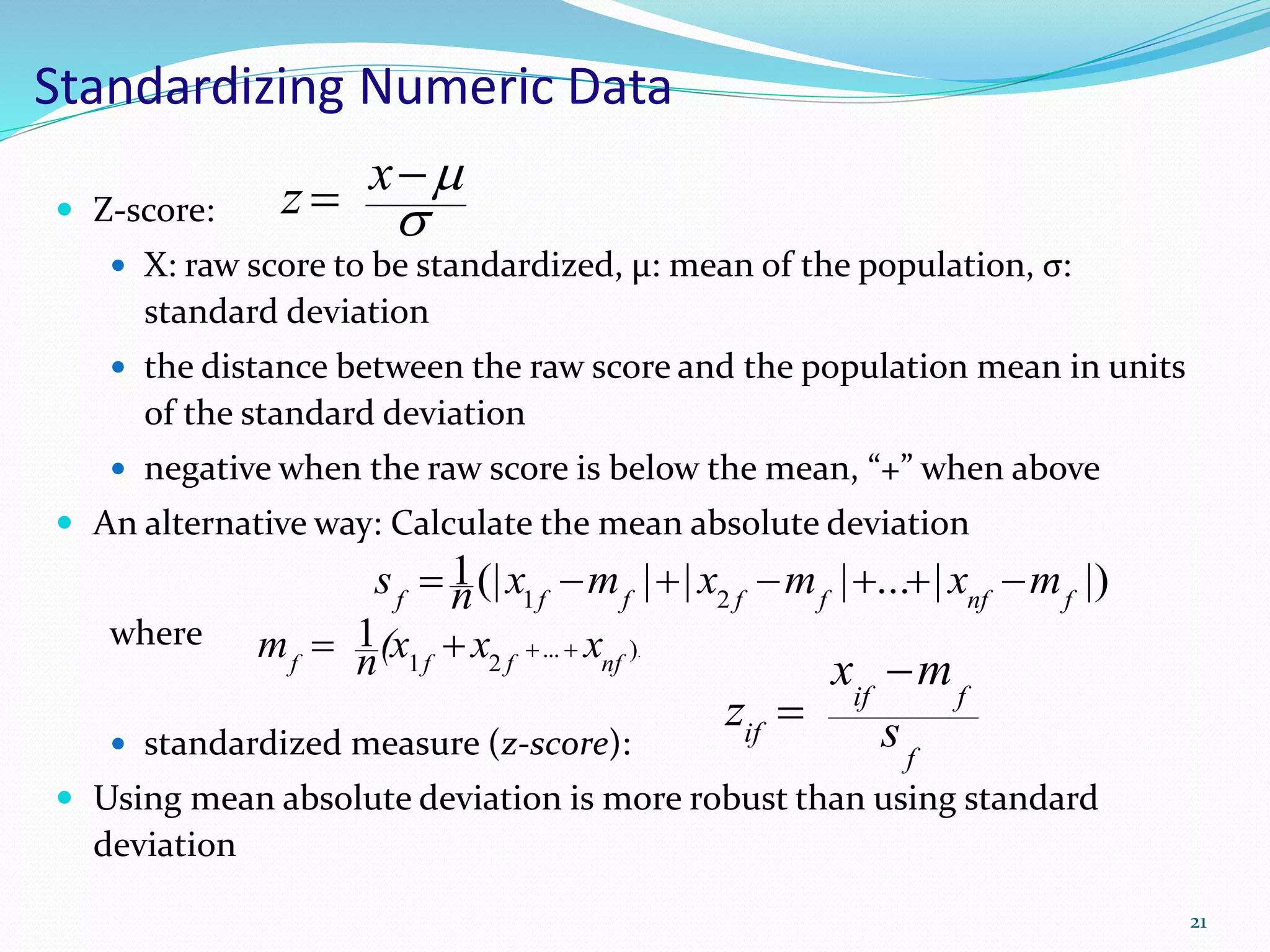 Standardizing Numeric Data
 Z-score:
 X: raw score to be standardized, μ: mean of the population, σ:
standard deviation
 the distance between the raw score and the population mean in units
of the standard deviation
 negative when the raw score is below the mean, “+” when above
 An alternative way: Calculate the mean absolute deviation
where
 standardized measure (z-score):
 Using mean absolute deviation is more robust than using standard
deviation

 xz
21
.)...
21
1
nffff
xx(xnm 
|)|...|||(|1
21 fnffffff
mxmxmxns 
f
fif
if s
mx
z


 