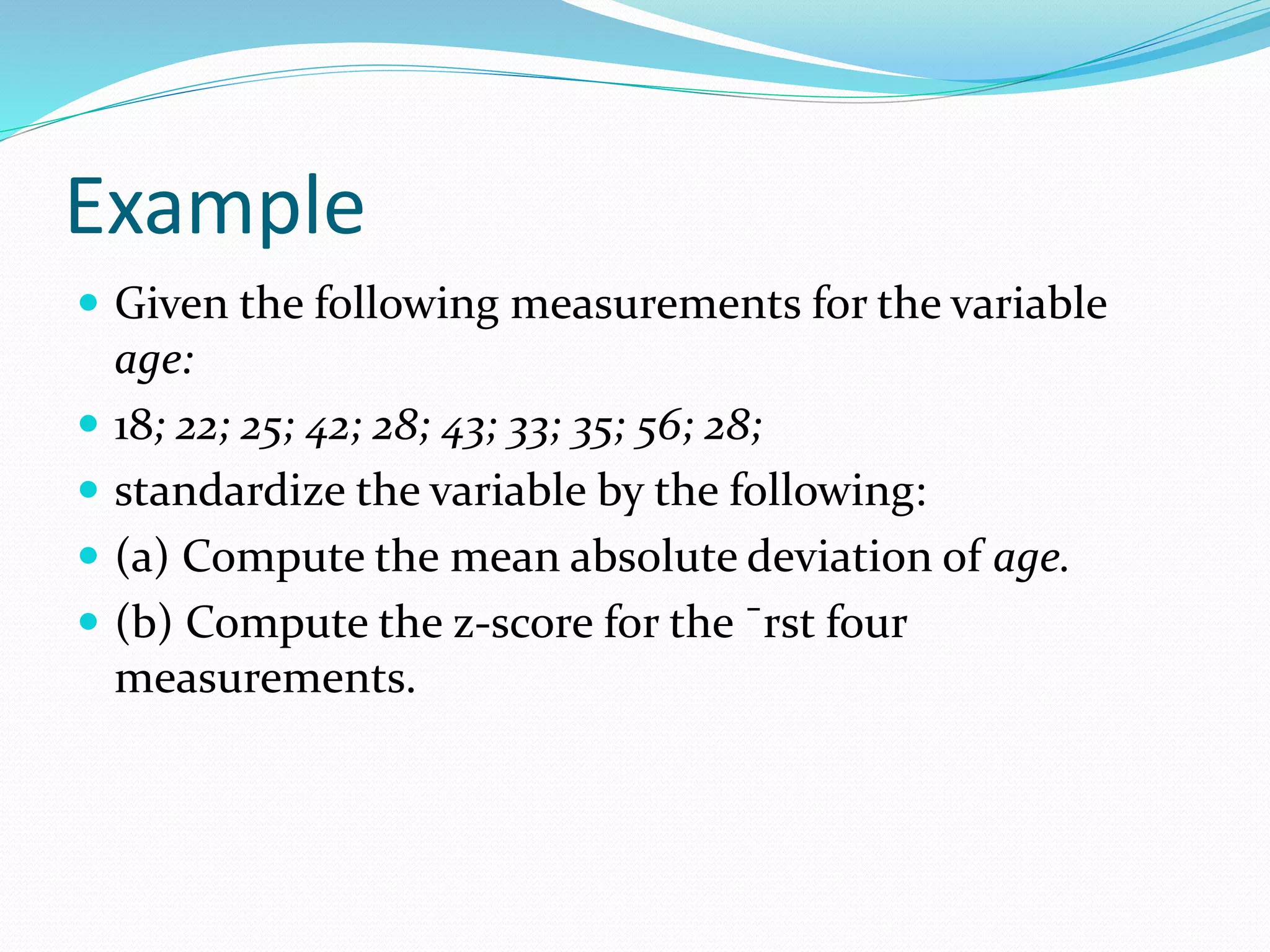 Example
 Given the following measurements for the variable
age:
 18; 22; 25; 42; 28; 43; 33; 35; 56; 28;
 standardize the variable by the following:
 (a) Compute the mean absolute deviation of age.
 (b) Compute the z-score for the ¯rst four
measurements.
 