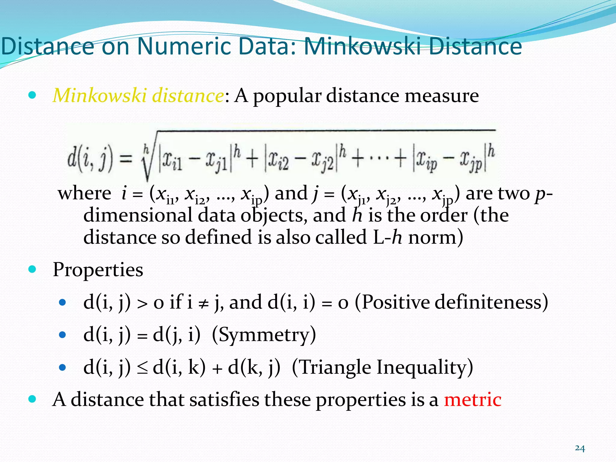 Distance on Numeric Data: Minkowski Distance
 Minkowski distance: A popular distance measure
where i = (xi1, xi2, …, xip) and j = (xj1, xj2, …, xjp) are two p-
dimensional data objects, and h is the order (the
distance so defined is also called L-h norm)
 Properties
 d(i, j) > 0 if i ≠ j, and d(i, i) = 0 (Positive definiteness)
 d(i, j) = d(j, i) (Symmetry)
 d(i, j)  d(i, k) + d(k, j) (Triangle Inequality)
 A distance that satisfies these properties is a metric
24
 