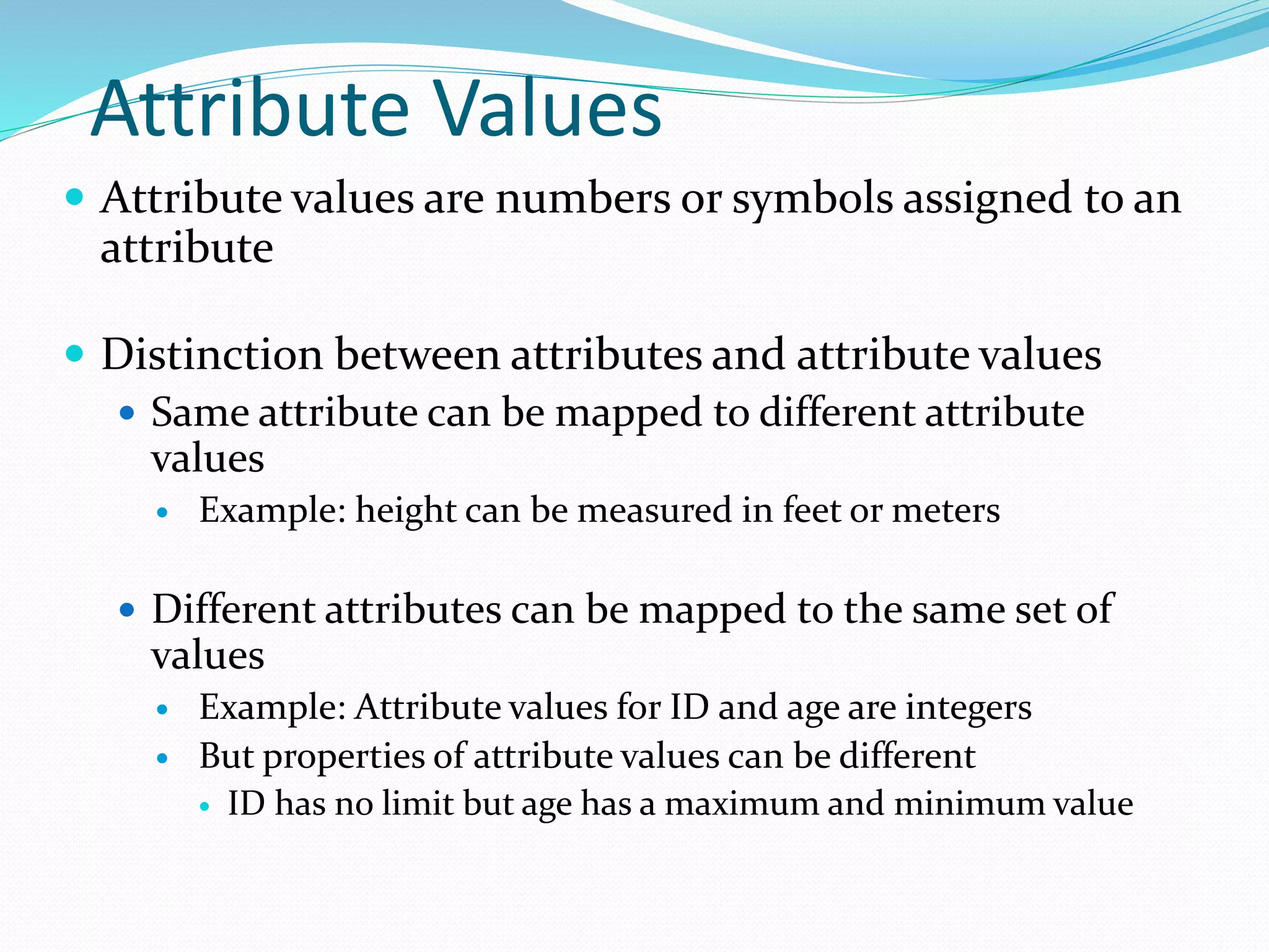 Attribute Values
 Attribute values are numbers or symbols assigned to an
attribute
 Distinction between attributes and attribute values
 Same attribute can be mapped to different attribute
values
 Example: height can be measured in feet or meters
 Different attributes can be mapped to the same set of
values
 Example: Attribute values for ID and age are integers
 But properties of attribute values can be different
 ID has no limit but age has a maximum and minimum value
 