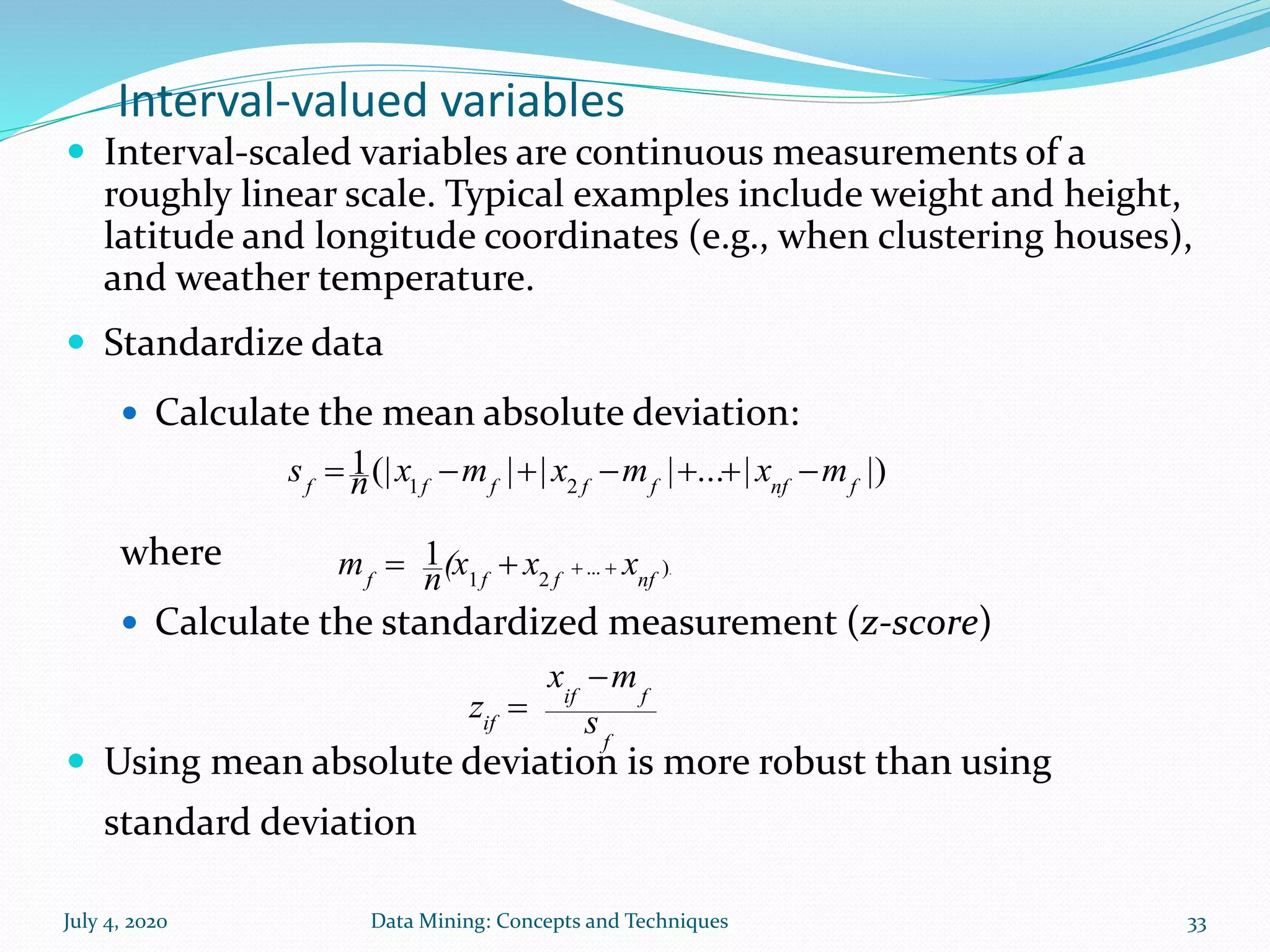 July 4, 2020 Data Mining: Concepts and Techniques 33
Interval-valued variables
 Interval-scaled variables are continuous measurements of a
roughly linear scale. Typical examples include weight and height,
latitude and longitude coordinates (e.g., when clustering houses),
and weather temperature.
 Standardize data
 Calculate the mean absolute deviation:
where
 Calculate the standardized measurement (z-score)
 Using mean absolute deviation is more robust than using
standard deviation
.)...
21
1
nffff
xx(xnm 
|)|...|||(|1
21 fnffffff
mxmxmxns 
f
fif
if s
mx
z


 