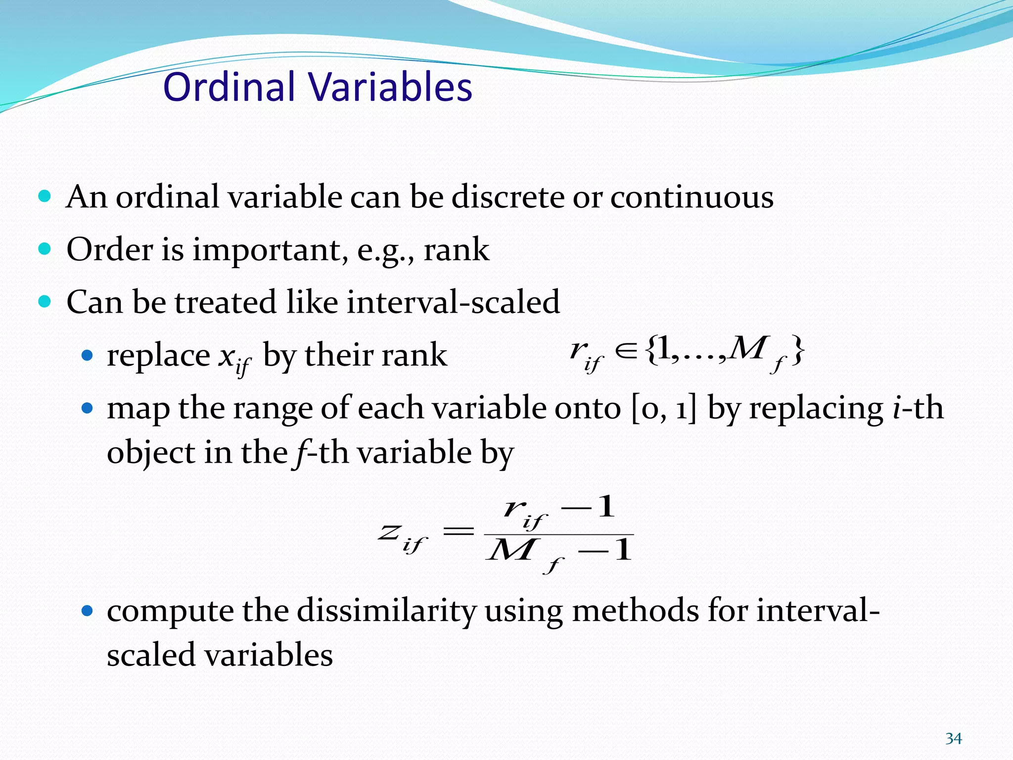 Ordinal Variables
 An ordinal variable can be discrete or continuous
 Order is important, e.g., rank
 Can be treated like interval-scaled
 replace xif by their rank
 map the range of each variable onto [0, 1] by replacing i-th
object in the f-th variable by
 compute the dissimilarity using methods for interval-
scaled variables
34
1
1



f
if
if M
r
z
},...,1{ fif
Mr 
 