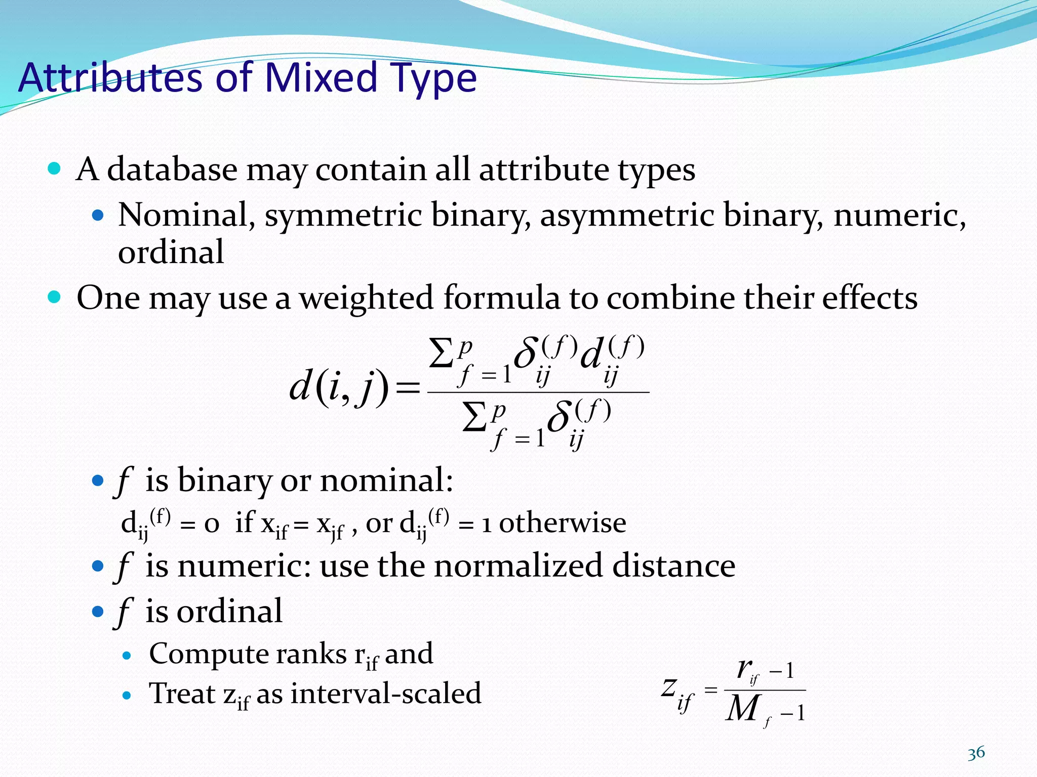Attributes of Mixed Type
 A database may contain all attribute types
 Nominal, symmetric binary, asymmetric binary, numeric,
ordinal
 One may use a weighted formula to combine their effects
 f is binary or nominal:
dij
(f) = 0 if xif = xjf , or dij
(f) = 1 otherwise
 f is numeric: use the normalized distance
 f is ordinal
 Compute ranks rif and
 Treat zif as interval-scaled
)(
1
)()(
1
),( f
ij
p
f
f
ij
f
ij
p
f
d
jid







1
1



f
if
M
rzif
36
 