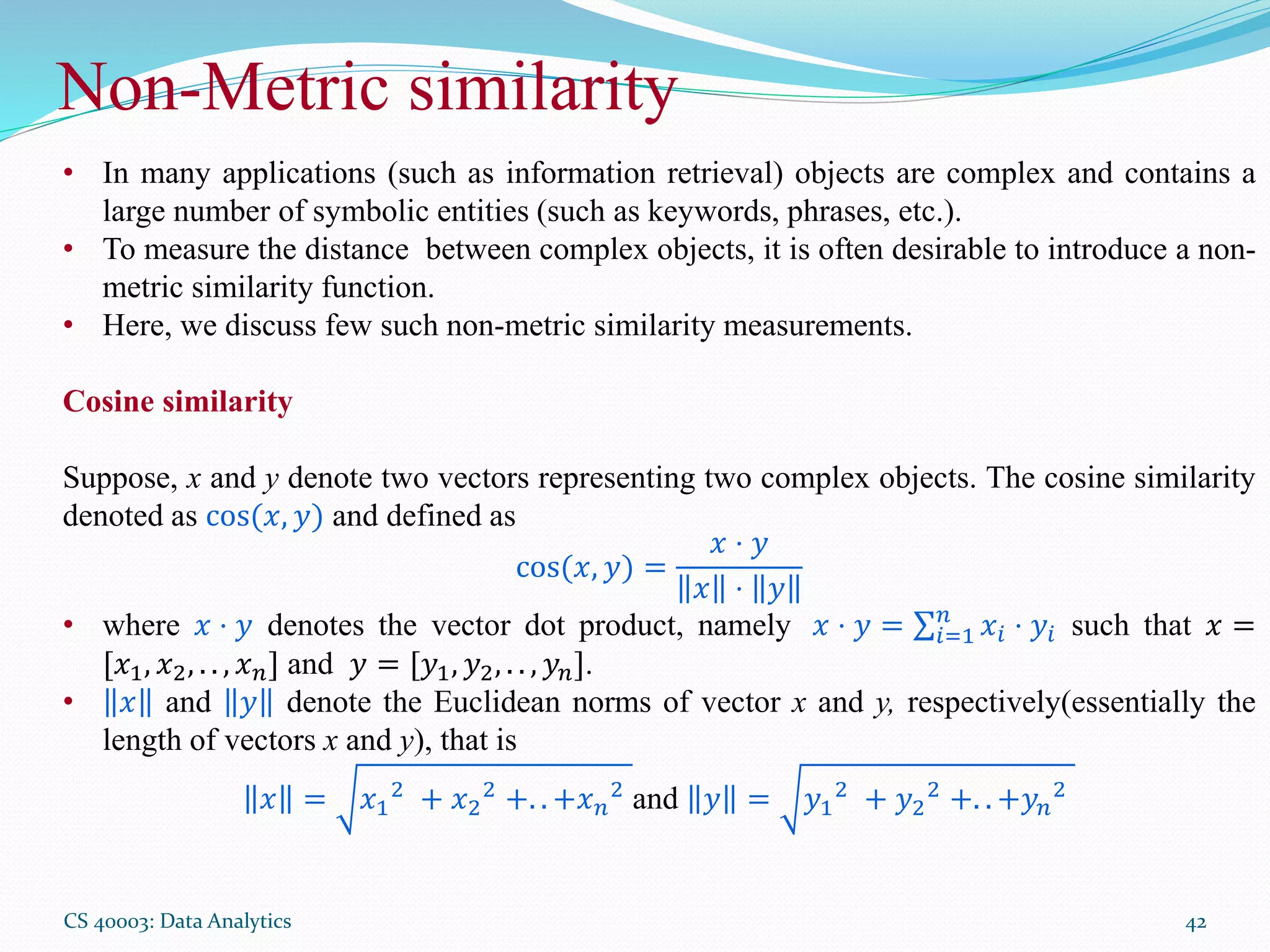 Non-Metric similarity
CS 40003: Data Analytics 42
• In many applications (such as information retrieval) objects are complex and contains a
large number of symbolic entities (such as keywords, phrases, etc.).
• To measure the distance between complex objects, it is often desirable to introduce a non-
metric similarity function.
• Here, we discuss few such non-metric similarity measurements.
Cosine similarity
Suppose, x and y denote two vectors representing two complex objects. The cosine similarity
denoted as cos(𝑥, 𝑦) and defined as
cos(𝑥, 𝑦) =
𝑥 ⋅ 𝑦
𝑥 ⋅ 𝑦
• where 𝑥 ⋅ 𝑦 denotes the vector dot product, namely 𝑥 ⋅ 𝑦 = 𝑖=1
𝑛
𝑥𝑖 ⋅ 𝑦𝑖 such that 𝑥 =
[𝑥1, 𝑥2, . . , 𝑥 𝑛] and 𝑦 = [𝑦1, 𝑦2, . . , 𝑦 𝑛].
• 𝑥 and 𝑦 denote the Euclidean norms of vector x and y, respectively(essentially the
length of vectors x and y), that is
𝑥 = 𝑥1
2
+ 𝑥2
2
+. . +𝑥 𝑛
2
and 𝑦 = 𝑦1
2
+ 𝑦2
2
+. . +𝑦 𝑛
2
 