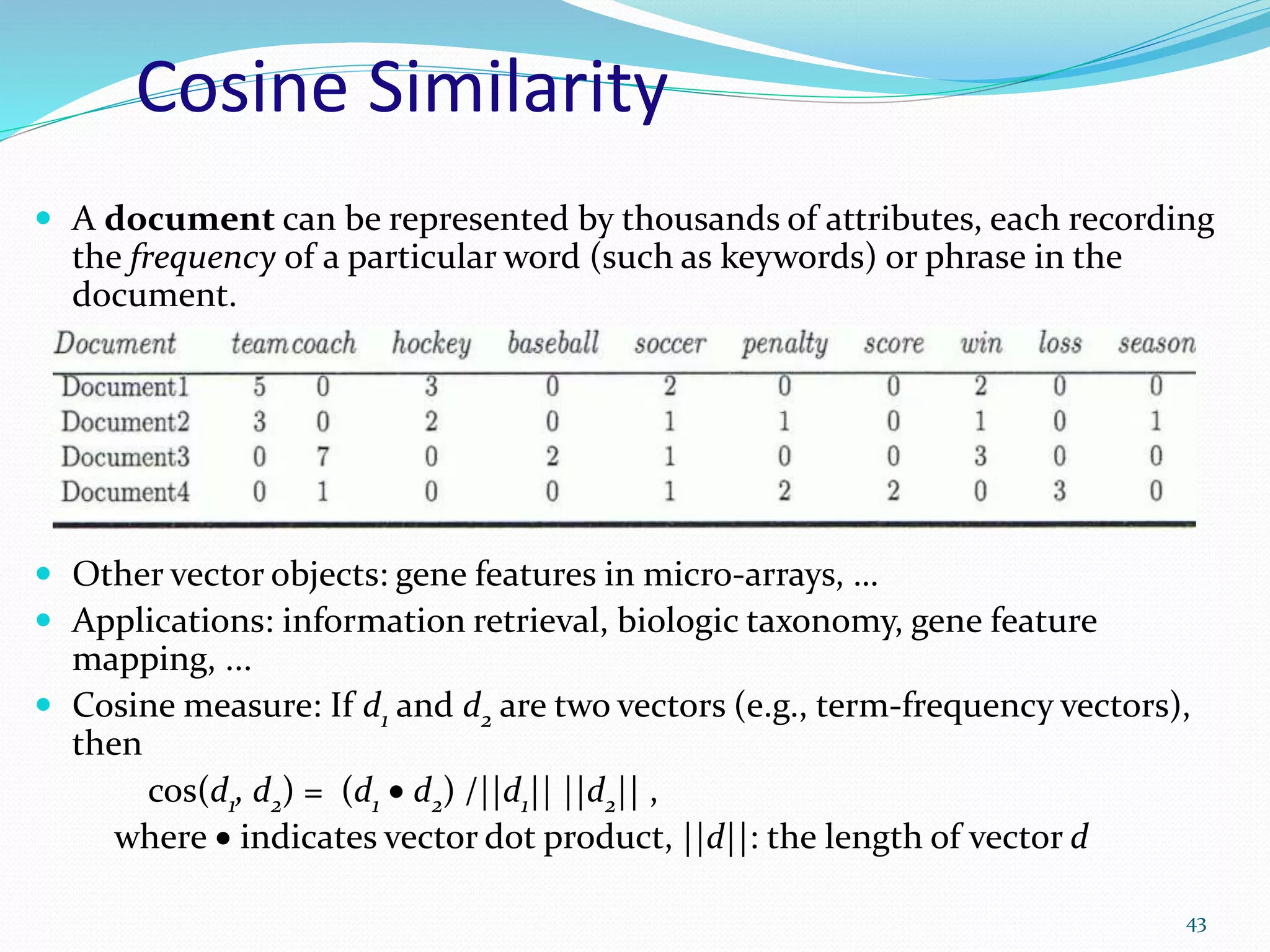 Cosine Similarity
 A document can be represented by thousands of attributes, each recording
the frequency of a particular word (such as keywords) or phrase in the
document.
 Other vector objects: gene features in micro-arrays, …
 Applications: information retrieval, biologic taxonomy, gene feature
mapping, ...
 Cosine measure: If d1 and d2 are two vectors (e.g., term-frequency vectors),
then
cos(d1, d2) = (d1  d2) /||d1|| ||d2|| ,
where  indicates vector dot product, ||d||: the length of vector d
43
 