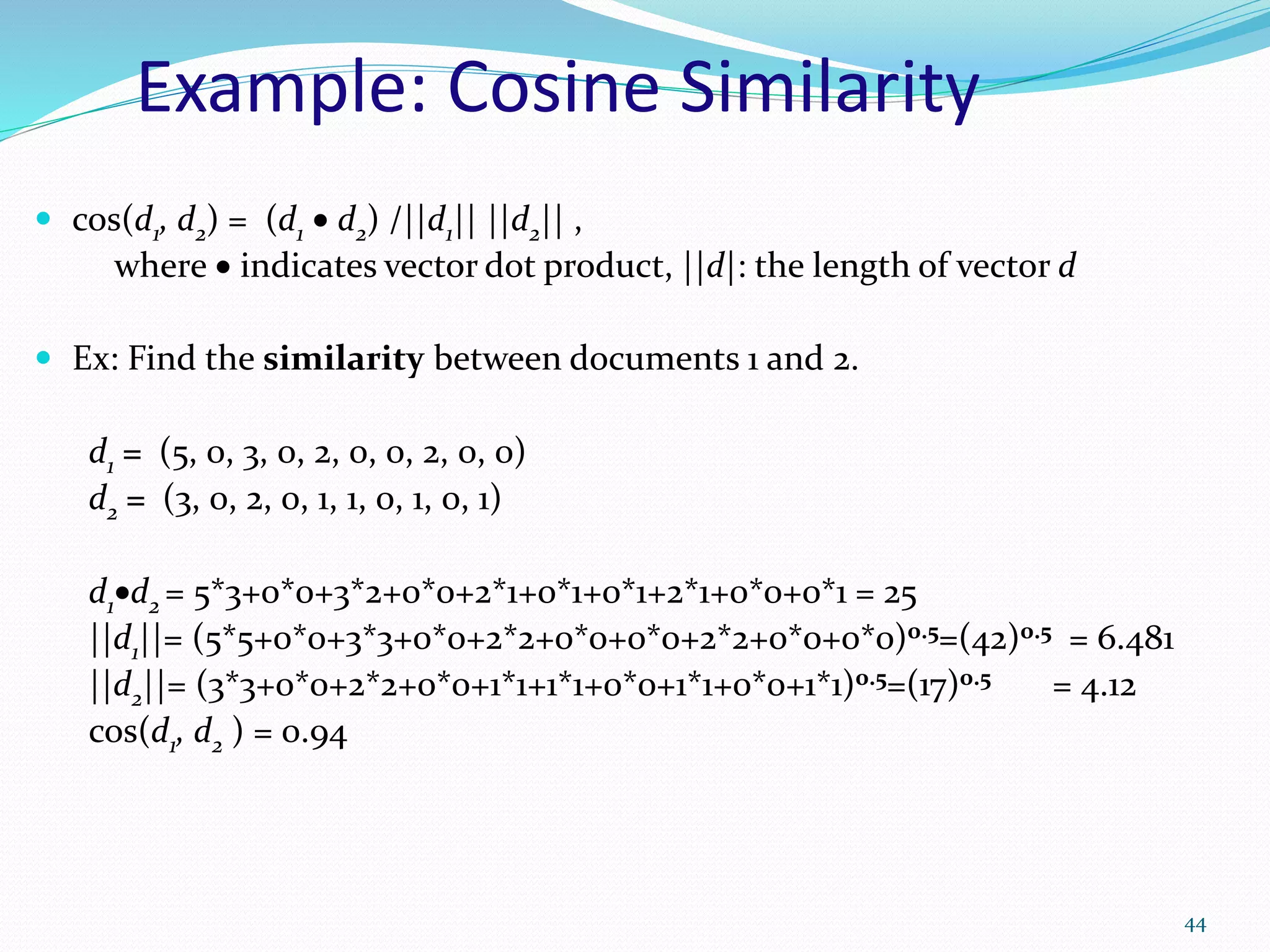 Example: Cosine Similarity
 cos(d1, d2) = (d1  d2) /||d1|| ||d2|| ,
where  indicates vector dot product, ||d|: the length of vector d
 Ex: Find the similarity between documents 1 and 2.
d1 = (5, 0, 3, 0, 2, 0, 0, 2, 0, 0)
d2 = (3, 0, 2, 0, 1, 1, 0, 1, 0, 1)
d1d2 = 5*3+0*0+3*2+0*0+2*1+0*1+0*1+2*1+0*0+0*1 = 25
||d1||= (5*5+0*0+3*3+0*0+2*2+0*0+0*0+2*2+0*0+0*0)0.5=(42)0.5 = 6.481
||d2||= (3*3+0*0+2*2+0*0+1*1+1*1+0*0+1*1+0*0+1*1)0.5=(17)0.5 = 4.12
cos(d1, d2 ) = 0.94
44
 