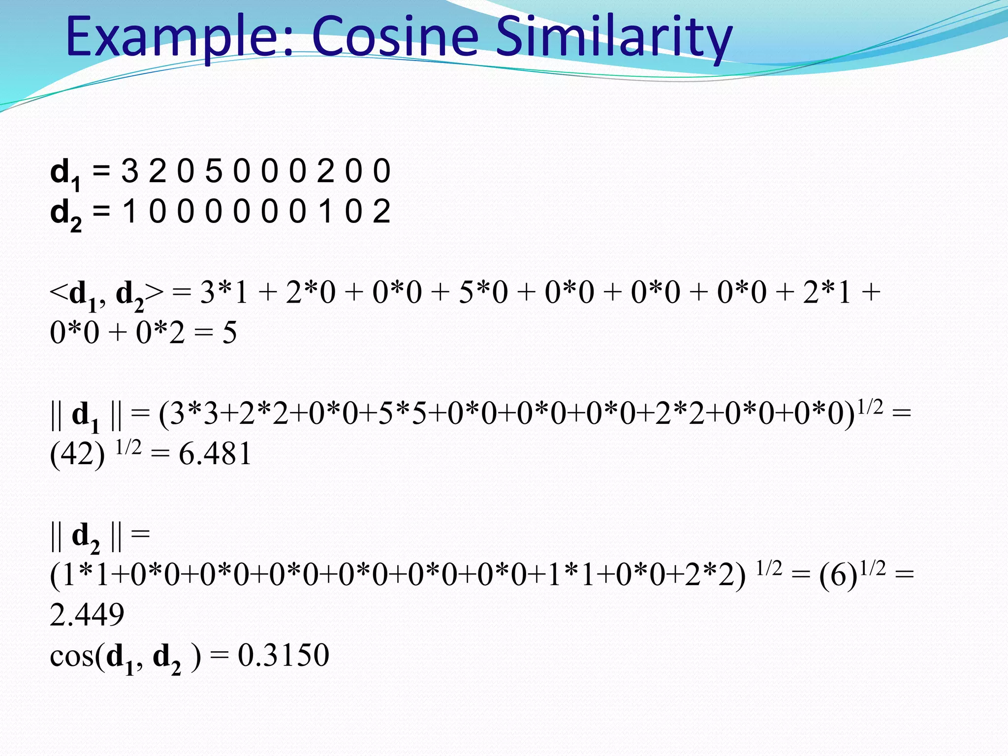 Example: Cosine Similarity
d1 = 3 2 0 5 0 0 0 2 0 0
d2 = 1 0 0 0 0 0 0 1 0 2
<d1, d2> = 3*1 + 2*0 + 0*0 + 5*0 + 0*0 + 0*0 + 0*0 + 2*1 +
0*0 + 0*2 = 5
|| d1 || = (3*3+2*2+0*0+5*5+0*0+0*0+0*0+2*2+0*0+0*0)1/2 =
(42) 1/2 = 6.481
|| d2 || =
(1*1+0*0+0*0+0*0+0*0+0*0+0*0+1*1+0*0+2*2) 1/2 = (6)1/2 =
2.449
cos(d1, d2 ) = 0.3150
 